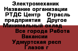 Электромеханик › Название организации ­ РТДС Центр › Отрасль предприятия ­ Другое › Минимальный оклад ­ 40 000 - Все города Работа » Вакансии   . Удмуртская респ.,Глазов г.